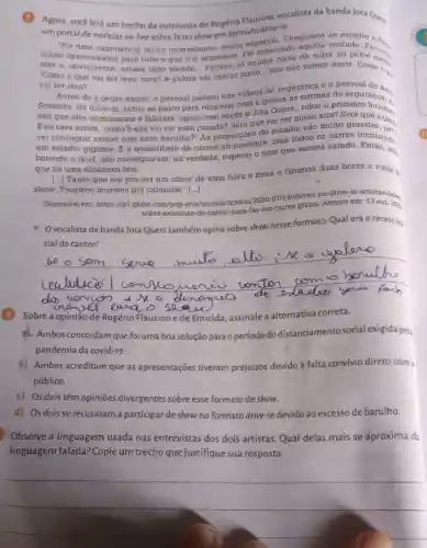 (1) Agora, você lerá um trecho da entrevista de Rogério Flausino vocalista da banda Jota Quest
um portal de notícias on-line sobre fazer show em formato drive-in.
"Foi uma experiência muito interessante muito especial Chegamela vontade Passam
som e, obviantados estava todo mundo unto... nós nào vamos ouvir. Como 6 g.
para tudo o que iria acontecer. Fol crescendo de subir no palco
'Como é que vai ser isso, cara? A galera
__
vai cantar
__
vai ser isso?"
Antes de a gente entrar, o pessoal passou uns videos de segurança e o pessoal
Sessions, do drive-in subiu ao palco para repassar com a galer?as normas de segurance.
sim que eles terminaram e falaram 'agora com vocés 0 Jota Quest', rolou o primeiro buzinas
E eu tava assim , "como"eque vai ser essa parada?, será que vai ser muito estádio são muito grandes
um estádio gigante. E a quantidade de carros all presente, com todos os carros
batendo o farol, não conseguiram, na verdade, superar o som que estava saindo buzinando.
que foi uma dinâmica boa.
Tanto que era pra ser um show de uma hora e meia e fizemos duas horas e vinte d.
show. Tocamos músicas pra caramba." [..]
Disponivel em: https://g1 .globo.com/pop-arte/musii Acesso em:13 out. 202
sobre-sensacao-de-cantar para-fas-em-carros 2023
Ovocalista da banda Jota Quest também opina sobre show nesse formato. Qual era o receio ini.
__
serue
Ae s plane
Sobre a opinião de Rogério Flausino ede Emicida, assinale a alternativa correta.
Ambos concordam que foi uma boa solução para o período do distanciamento social exigida pela
pandemia da covid-19.
b) Ambos acreditam que as apresentações tiveram prejuízos devido à falta convívio direto como
público.
c) Os dois têm opinioes divergentes sobre esse formato de show.
d) Osdois se recusaram a participar de show no formato drive-in devido ao excesso de barulho.
Observe a linguagem usada nas entrevistas dos dois artistas. Quardelas mais se aproxima da
linguagem falada? Copie um trecho que justifique sua resposta.
__