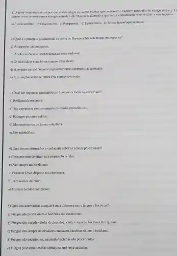 1) Alguns estudiosos acreditam que a vida surgiu no nosso planeta após meteoritos trazerem particulas do espaço para cle.Es
seriam como sementes part o surgimento da vida.Marque a alternativa que indica corretamente o nome dado a essa hipótese.
a) Evolucionismo b)Criacionismo c)Panspermia d) Lamarkismo c) Teoria da evolução química
2) Qual éo princípio fundamental da teoria de Darwin sobre a evolução das espécies?
a) As espécics são imutáveis.
b) A sobrevivência independente do meio ambiente.
c) Os individuos mais fortes sempre sobrevivem.
d) A seleção natural favorece organismos mais adaptados ao ambiente.
e) A evolução ocorre de forma fixa e predeterminada.
3) Qual das seguintes caracteristicas é comum a todos os seres vivos?
a) Realizam fotossíntese.
b) São compostos exclusivamente de células procarióticas.
c) Possuem estrutura celular.
d) Movimentam-se de forma voluntária.
e) São autotróficos.
4) Qual dessas afirmações é verdadeira sobre as células procariontes?
a) Possuem mitocôndrias para respiração celular.
b) São sempre multicelulares.
c) Possuem DNA disperso no citoplasma.
d) Têm núcleo definido.
e) Formam tecidos complexos.
5) Qual das alternativas a seguir é uma diferença entre fungos e bactérias?
a) Fungos são procariontes e bactérias são cucariontes.
b) Fungos têm parede celular de peptidoglicano , enquanto bactérias têm quitina.
c) Fungos são sempre unicelulares, enquanto bactérias são multicelulares.
d) Fungos são eucariontes.enquanto bactérias são procariontes.
e) Fungos produzem toxinas apenas no ambiente aquático.