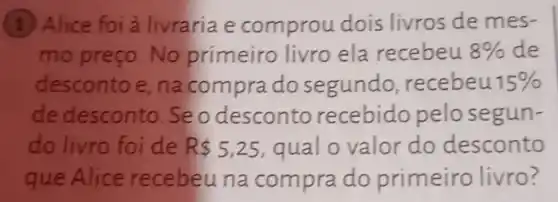 (1) Alice foi a livraria e comprou dois livros de mes-
mo preço No primeiro livro ela recebeu 8%  de
desconto e , na compra do segundo recebeu 15% 
de desconto seo desconto recebido pelosegun-
do livro foi de R 5,25 qual o valor do desconto
que Alice recebeuna compra do primeiro livro?