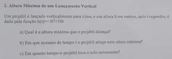 1. Altura Máxima de um Lançamento Vertical
Um projétil é lançado verticalmente para cima, e sua altura h em metros, após t segundos, é
dada pela função h(t)=-5t^2+30t
a) Qual é a altura máxima que o projétil alcança?
b) Em que instante de tempo to projétil atinge essa altura máxima?
c) Em quanto tempo o projétil toca o solo novamente?