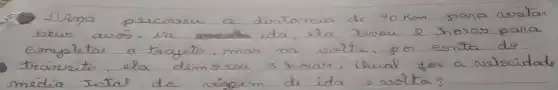 1) Ama gescrave a distamia de 90 mathrm(~km) para niritar seus arós. Va ida, ela revoue 2 horas para eonjelatar o trageto, mas ma vista, por eonta do trafrizito, ela demorou 3 horas. Chual foi a nelocidal media total da viapem de ida o votta?