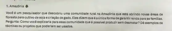 1. Amazônia
Vocêé é um pesquisador que descobriu uma comunidade rural na Amazônia que está abrindo novas áreas de
floresta para cultivo de soja e criação de gado. Eles dizem que é aúnica forma de garantir renda para as familias.
Pergunta: Como você explicaria para essa comunidade que é possivel produzir sem desmatar? Dê exemplos de
técnicas ou projetos que poderiam ser usados.