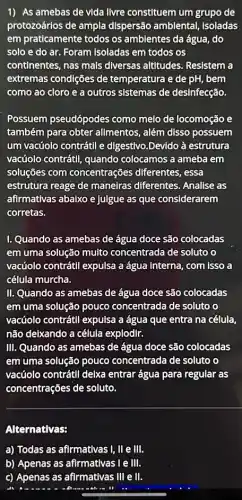 1) As amebas de vida livre constituem um grupo de
protozoários de ampla dispersão ambiental Isoladas
em praticamente todos os ambientes da água, do
solo e do ar Foram Isoladas em todos os
continentes, nas mais diversas altitudes Resistem a
extremas condições de temperatura e de pH bem
como ao cloro e a outros sistemas de desinfecção.
Possuem pseudópodes como melo de locomoção e
também para obter allmentos, além disso possuem
um vacúolo contrátll e digestivo.Devido à estrutura
vacúolo contrátli, quando colocamos a ameba em
soluções com concentrações diferentes , essa
estrutura reage de maneiras diferentes . Analise as
afirmativas abaixo e julgue as que considerarem
corretas.
1. Quando as amebas de água doce são colocadas
em uma solução muito concentrada de soluto o
vacúolo contrátll expulsa a água interna, com isso a
célula murcha.
II. Quando as amebas de água doce são colocadas
em uma solução pouco concentrada de soluto o
vacúolo contrátil expulsa a água que entra na célula.
não delxando a célula explodir.
III. Quando as amebas de água doce são colocadas
em uma solução pouco concentrada de soluto o
vacúolo contrátll delxa entrar água para regular as
concentrações de soluto.
Alternativas:
a) Todas as afirmativas I, II e III.
b) Apenas as afirmativas le III.
c) Apenas as afirmativas III e III.