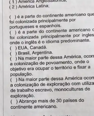 (1) América AngloSaxonica,
( 2) América Latina;
foi colonizada principalmente por
() é a parte do continente americano que
portugueses e espanhois.
foi colonizada principalmente por ingles
()
 é a parte do continente americano c
onde o inglês é o idioma predominante.
() EUA, Canadá.
( Brasil, Argentina.
a colonização de povoamento onde o
()
 Na maior parte dessa América, ocorr
objetivo era ocupar o território e fixar a
população.
a colonização de exploração com utiliza
() Na maior parte dessa América ocorr
de trabalho escravo , monoculturas de
exploração.
() Abrange mais de 30 países do
continente americano.