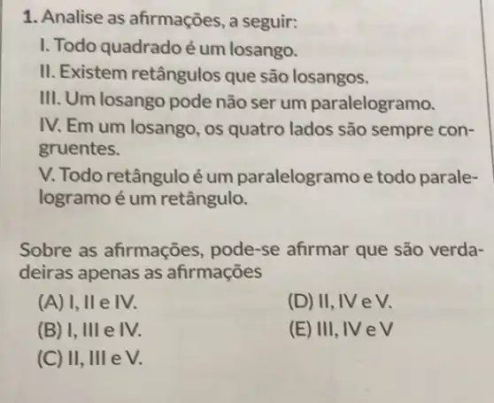 1. Analise as afirmações, a seguir:
I. Todo quadradoé um losango.
II. Existem retângulos que são losangos.
III. Um losango pode não ser um paralelogramo.
IV. Em um losango , 0s quatro lados são sempre con-
gruentes.
V. Todo retânguloé um paralelogramo e todo parale-
logramo é um retângulo.
Sobre as afirmações , pode-se afirmar que são verda-
deiras apenas as afirmações
(A) I, II e IV.
(D) II, IV e V.
(B) I, III e IV.
(E) III, IV e V
(C) II, III e V.