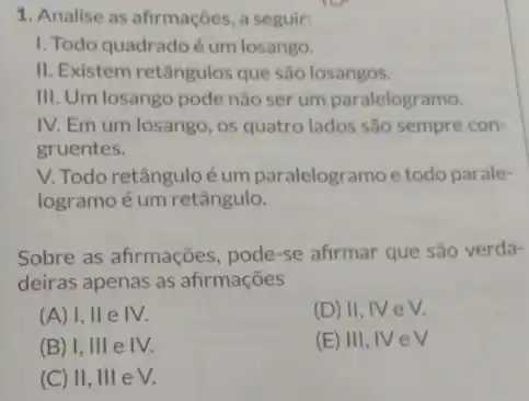 1. Analise as afrmações, a seguir:
I. Todo quadradoé um losango.
II. Existem retângulosque são losangos.
III. Um losango pode não ser um paralelogramo.
IV. Em um losango , 0s quatro lados são sempre con-
gruentes.
V. Todo retânguloé um paralelogramo e todo parale-
logramoé um retângulo.
Sobre as afirmações pode-se afirmar que são verda-
deiras apenas as afirmações
(A) I, II e IV.
(D) II, IV e V.
(B) I, III e IV.
(E) III, IVeV
(C) II, III e V.