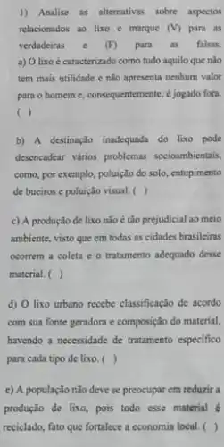 1) Analise as alternativas sobre aspectos
relacionados ao lixo e marque (V) para as
verdadeiras e (F) para as falsas.
a) Olixo é caracterizado como tudo aquilo que nào
tem mais utilidade e não apresenta nenhum valor
para o homeme consequentemente, é jogado fora.
( )
b) A destinação inadequada do lixo pode
desencadear vários problemas socioambientais,
como, por exemplo, poluição do solo, entupimento
de buciros e poluição visual. ( )
c) A produção de lixo nào é tão prejudicial ao meio
ambiente, visto que em todas as cidades brasileiras
ocorrem a coleta e 6 tratamento adequado desse
material. ( )
d) O lixo urbano recebe classificação de acordo
com sua fonte geradora e composição do material,
havendo a necessidade de tratamento especifico
para cada tipo de lixo.( )
c) A população não deve se preocupar em reduzir a