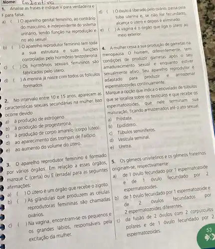 1. Analise as frases e indique V para verdadeira e
F para falsa.
a) 
() O aparelho genital feminino, ao contrário
do masculino, é independente do sistema
urinário, tendo função na reprodução e
no ato sexual.
b)
() O aparelho reprodutor feminino tem toda
a sua estrutura e suas funçōes
controladas pelo hormônio testosterona.
()
 Os hormônios sexuais femininos são
fabricados pelo útero.
d)
()
 A menina já nasce com todos os folículos
formados.
2. No intervalo entre 10 e 15 anos, aparecem as
características sexuais secundárias na mulher. Isso
ocorre devido
a) à produção de estrógeno.
b) à produção de progesterona.
c) a produção de corpo amarelo (corpo lúteo)
d) ao aparecimento das trompas de Falópio.
e) ao aumento do volume do útero.
3. aparelho reprodutor feminino é formado
por vários órgãos. Em relação a esses órgãos,
marque C (certa) ou E (errada) para as seguintes
afirmações:
()
 O útero é um órgão que recebe o zigoto.
b) ()
 As glândulas que produzem as células
reprodutoras femininas são chamadas
ovários.
()
 Na vagina, encontram -se os pequenos e
os grandes lábios responsáveis pela
excitação da mulher.
d) (
) Oóvuloé liberado pelo ovário, passa pela
tuba uterina e, se não for fecundado
alcança o útero e depois é eliminado
e) (
) A vagina é o órgão que liga o útero ao
meio exterior.
4. A mulher cessa a sua produção de gametas na
menopausa. 0 homem diferentemente, tem
condições de produzir gametas após o seu
amadurecimento sexual e enquanto estiver
sexualmente ativo. Seu aparelho reprodutor é
adaptado para produzir e armazenar
espermatozoides continuamente.
Marque a opção que indica o enovelado de túbulos
que se localiza sobre os testículos e que recebe OS
espermatozoides, que nele terminam sua
maturação, ficando armazenados até o ato sexual.
a) Próstata.
b) Epidídimo
c) Túbulos seminiferos.
d) Vesícula seminal.
e) Uretra.
5. Os gêmeos univitelinos e os gêmeos fraternos
originam-se respectivamente:
a) de 1 óvulo fecundado por 1 espermatozoide
e de 1 óvulo fecundado por 2
espermatozoides.
b) de 1 óvulo fecundado por 1 espermatozoide e
de 2
óvulos
fecundados
por
2 espermatozoides diferentes.
C)
da fusão de 2 óvulos com 2 corpúsculos
de 1 óvulo fecundado por 2
espermatozoides.