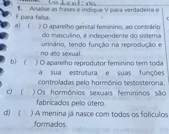 1. Analise as frases e indique V para verdadeira e
F para falsa.
() O aparelho genital feminino , ao contrário
do masculino, é independente do sistema
urinário, tendo função na reprodução e
no ato sexual.
()
 O aparelhc reprodutor feminino tem toda
a sua estrutura e suas funcōes
controladas pelo hormônio testosterona.
C) . () Os hormônios sexuais femininos são
fabricados pelo útero.
d) () A menina já nasce com todos os folículos
formados.
C