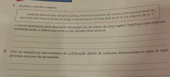 1. Analise o trecho a seguir.
Amanhã deverá fazer Sol em Curitiba, havendo aumento de nuvens, com possibilidade
30^circ C
pancadas de chuva à tarde e à noite A temperatura mínima será de
22^circ C, ea
texto apresenta uma descrição do tempo ou do clima de uma região? Justifique sua resposta,
estabelecendo a diferença entre o uso desses dois termos.
__
Cite os beneficios decorrentes da publicação diária de boletins meteorológicos para os
diversos setores da sociedade.
__