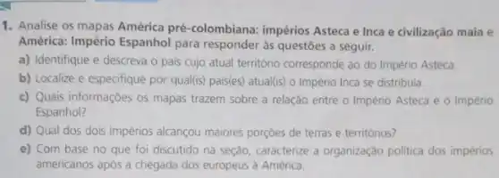 1. Analise os mapas América pré-colombiana: impérios Asteca e Inca e civilização maia e
América: Império Espanhol para responder às questōes a seguir.
a) Identifique e descreva o pals cujo atual território corresponde ao do Império Asteca.
b) Localize e especifique por qual(is) pais(es) atual (is) o Império Inca se distribuía.
c) Quais informações os mapas trazem sobre a relação entre o Império Asteca e o Império
Espanhol?
d) Qual dos dois impérios alcançou maiores porçoes de terras e territórios?
e) Com base no que foi discutido na seção, caracterize a organização politica dos impérios
americanos após a chegada dos europeus à América.