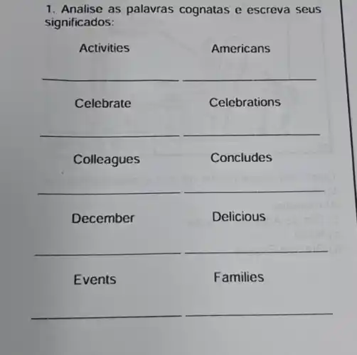 1. Analise as palavras cognatas e escreva seus
significados:
Activities	Americans
__
Celebrate	Celebrations
__
Colleagues	Concludes
__
December	Delicious
__
Events	Families
__