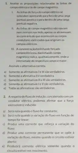 1. Analise as proposições relacionadas às linhas de
campo elétrico e às de campo magnético.
1. As linhas de força do campo elétrico se
estendem apontando para fora de uma carga
pontual positiva e para dentro de uma carga
pontual negativa.
II. As linhas de campo magnético não nascem
nem morrem nos ímãs, apenas os atravessam,
ao contrário do que ocorre com os corpos
condutores eletrizados que originam os
campos elétricos.
III A concentraçãodaslin hasde forçado
campoelétricool daslinhasde campo
magnético indica , qualitativamente onde a
intensidade do respectivo campo é maior.
Assinale a alternativa correta.
a) Somente as afirmativas le III são verdadeiras.
b) Somente a afirmativa II é verdadeira.
c) Somente as afirmativas II e III são verdadeiras.
d) Somente as afirmativas I e II são verdadeiras.
e) Todas as afirmativas são verdadeiras.
2. Arespeito do fluxo de indução ,concatenado com um
condutor elétrico.podemos afirmar que a força
eletromotriz induzida:
a) Será nula quando o fluxo for constante;
b) Será nula quando a variação do fluxo em função de
tempo for linear;
c) Produz uma corrente que reforça a variação do
fluxo;
d) Produz uma corrente permanente que se opōe à
variação do fluxo mesmo quando o circuito estiver
aberto;
e) Produzirá corrente elétrica somente quando o
circuito estiver em movimento.