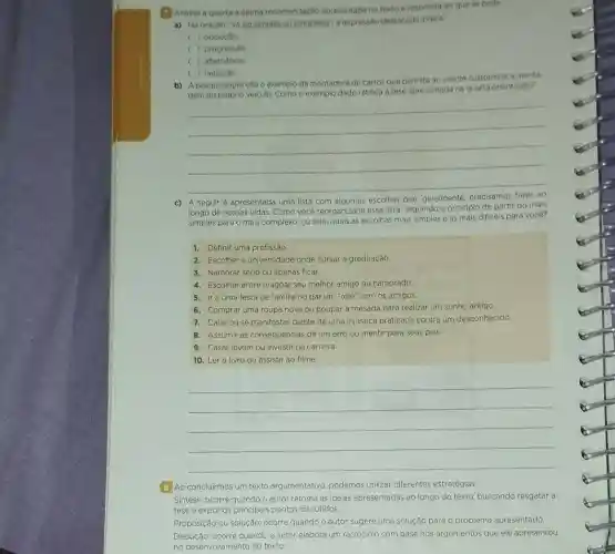 (1) Analise a quarta e ultima recomendaçdo apresentada no textoe responda ao que se pedo.
a) Na oracio "Va do simples ao complexo a expressio destacada indica
( ) oposicao
( ) progressao
c ) alternancia
( ) negacao
b) A pesquisadora cita o exemplo da montadora de carros que permite ao cliente customizar a monta-
gem do próprio veiculo. Como o exemplo dado ratifica a tese apresentada na quarta orientaçǎo?
__
A seguir é apresentada uma lista com
escolhas que, geralmente
longo de nossas vidas. Como vocè reorganizaria essa lista seguindo o principio de partir do mais
simples para o mais complexo, ou seja, quais as escolhas mais simples e as mais dificeis para vocé?
1. Definir uma profissão
2. Escolher a universidade onde cursar a graduação.
3. Namorar sério ou apenas ficar.
4. Escolher entre magoar seu melhor amigo ou namorado
5. Ira uma festa de familia ou dar um "role" com os amigos.
6. Comprar uma roupa nova ou poupar a mesada para realizar um sonho antigo,
7. Calar ouse manifestar diante de uma injustica praticada contra um desconhecido.
8. Assumir as consequências de um erro ou mentir para seus pais:
9. Casar jovem Ou investir na carreira.
10. Ler o livro ou assistir ao filme.
__
8. Ao concluirmos um texto argumentativo, podemos utilizar diferentes estratégias:
Sintese: ocorre quando o autor retoma as ideias apresentadas ao longo do texto, buscando resgatar a
tese e expor os principais pontos discutidos.
Proposição ou solução: ocorre quando o autor sugere uma solução para 0 problema apresentado.
Dedução: ocorre quando o autor elabora um raciocinio com base nos argumentos que ele apresentou
no desenvolvimento do texto.