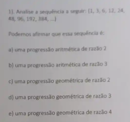 1). Analise a sequência a seguir: (1,3,6,12,24,
48,96,192,384,ldots )
Podemos afirmar que essa sequência é:
a) uma progress Go aritmética de razão 2
b) uma progressão aritmética de razão 3
c) uma progress ão geométri ca de razão 2
d) uma progress ão geométrica de razão 3
e) uma progressão geométrica de razão 4