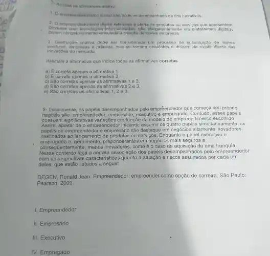 1. Analiso as afimativas abaixo:
1.0 empreendedorismo social nào pode vir acompanhado de fins lucrativos.
2. O empreen dedorismo digital refere-se a oferta de produtos ou servicos que apresentem
produtos informatizadas, não obrigato em plataformas digitais,
obrigatoriamente vinculada à criação de novas empresas.
3. Destruição criativa pode ser considerada um processo de substituição de velhos
produtos,empresas e práticas, que se tornam obsoletos e deixam diante das
inovaçbes do mercado.
Assinale a alternativa que indica todas as afirmativas corretas
a) É correta apenas a afirmativa 1.
b) E correta apenas a afirmativa 3.
c) São corretas apenas as afirmativas 1 e 3.
d) São corretas apenas as afirmativas 2 e 3.
e) Sǎo corretas as afirmativas 1,2 e 3.
8- Inicialmente os papéis desempenhados pelo empreendedor que começa seu próprio
negócio são:empreendedor empresário , executivo e Contudo, esses papéis
possuem significativas variações em função do modelo de empreendimento escolhido.
Assim, apesar de o empreendedo r iniciante assumir os quatro papéis simultaneamente . os
papéis de empreendedor e empresário são destaque em negócios altamente inovadores,
destinados ao de produtos ou servicos . Enquanto o papel executivo e
empregado é , geralmente preponderal ntes em negócios mais seguros e
consec üentemente ,menos inovadores , como é o caso da aquisição de uma franquia.
Nesse contexto faça a correta associação dos papéis desempenhado s pelo empreendedor
com as respectivas características quanto à atuação e riscos assumidos por cada um
deles, que estão listados a seguir:
DEGEN, Ronald Jean Empreendedor:empreender como opção de carreira. São Paulo:
Pearson, 2009.
Empreendedor
II. Empresário
III. Executivo
IV. Empregado