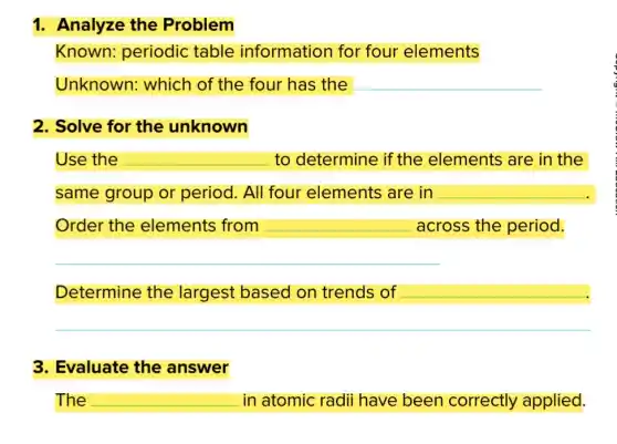 1. Analyze the Problem
Known: periodic table information for four elements
Unknown: which of the four has the __
2. Solve for the unknown
Use the __ to determine if the elements are in the
same group or period. All four elements are in __
Order the elements from __ across the period.
__
Determine the largest based on trends of __
3. Evaluate the answer
The __ in atomic radii have been correctly applied.