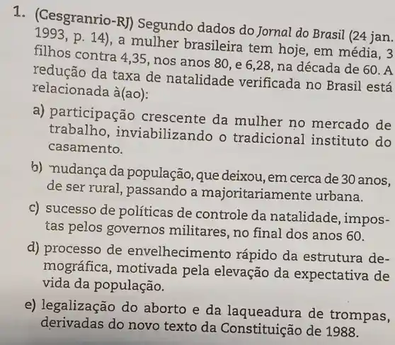 1 anrio-RJ) Segundo dados do Jornal do Brasil (24 jan.
1993,p.14)
,a mulher brasileira tem hoje, em média, 3
filhos contra 4,35, nos anos 80, e 6 ,28, na década de 60. A
redução da taxa de natalidade verificada no Brasil está
relacionada à(ao):
a)participação crescente da mulher no mercado de
trabalho , inviabilizando o tradicion al instituto do
casamento.
b) nudança da população que deixou , em cerca de 30 anos,
de ser rural , passando a majoritariamente urbana.
c) sucesso de políticas de controle da natalidade impos-
tas pelos governos militares,no final dos anos 60.
d) processo de envelhecimento rápido da estrutura de-
mográfica , motivada pela elevação da expectativa de
vida da população.
e)legalização do aborto e da laqueadura de trompas,
derivadas do novo texto da Constituição de 1988.