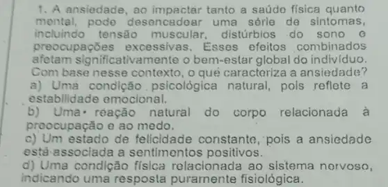 1. A ansiedade, ao tanto a saúde fisica quanto
mental, pode desencadear uma série de sintomas,
incluindo tensão muscular, distúrbios do sono @
preocupações excessivas. Esses efeitos combinados
afetam significativa mente o bem-estar global do indiv/duo.
Com base nesse contexto, o que caracteriza a ansiedade?
a) Uma condição psicológica natural pois reflete a
estabilidade emocional.
b)Uma- rèação natural do corpo relacionada à
preocupação e ao medo.
c) Um estado de felicidade constante , pois a ansiedade
está associada a sentimentos positivos.
d) Uma condição física relacionada ao sistema nervoso,
indicando uma resposta puramente fisiológica.