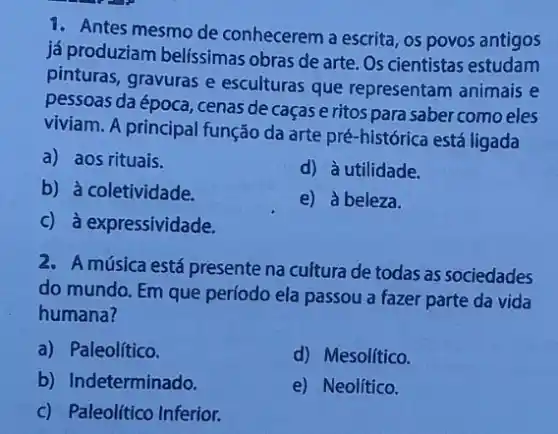 1. Antes mesmo de conhecerem a escrita, os povos antigos
já produziam belíssimas obras de arte. Os cientistas estudam
pinturas, gravuras e esculturas que representam animais e
pessoas da época, cenas de caças e ritos para saber como eles
viviam. A principal função da arte pré-histórica está ligada
a) aos rituais.
d) à utilidade.
b) à coletividade.
e) à beleza.
c) à expressividade.
2. A música está presente na cultura de todas as sociedades
do mundo. Em que período ela passou a fazer parte da vida
humana?
a) Paleolítico.
d) Mesolítico.
b) Indeterminado.
e) Neolítico.
c) Paleolítico Inferior.