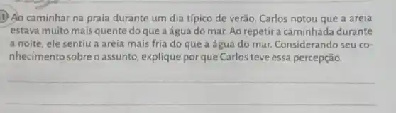 1) Ao caminhar na praia durante um dia típico de verão Carlos notou que a areia
estava muito mais quente do que a água do mar. Ao repetir a caminhada durante
a noite, ele sentiu a areia mais fria do que a água do mar Considerando seu co-
nhecimento sobre o assunto, explique por que Carlos teve essa percepção.
__