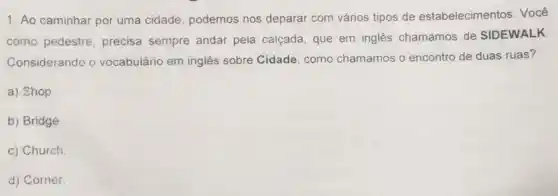 1. Ao caminhar por uma cidade, podemos nos deparar com vários tipos de estabelecimentos. Você
como pedestre, precisa sempre andar pela calçada, que em inglês chamamos de SIDEWALK
Considerando o vocabulário em inglês sobre Cidade, como chamamos o encontro de duas ruas?
a) Shop
b) Bridge
c) Church
d) Corner