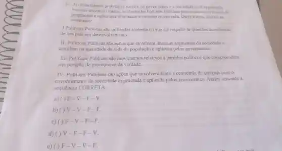 1- Ao detectarmos problemas sociais, os governantes e a sociedade civil organizada
buscam encontrar meios,as chamadas Políticas Públicas para o desenvolvimento de
programas s e acoes que diminuam a situação encontrada . Desta forma.analise as
sentenças:
I Políticas Públicas são utilizadas somente no que diz respeito às questōes econômicas
de um pais em desenvolvimento.
II.- Politicas Públicas são ações que envolvem diversos segmentos da sociedade e
auxiliam na qualidade de vida da população e aplicada pelos governantes.
III - Políticas Públicas são movimentos relativos a partidos politicos que compreendem
sua posição de promotores da verdade.
IV.- Políticas Públicas são ações que envolvem tanto a economia de um país com
envolvimento da sociedade organizada e aplicada pelos governantes .Assim assinale a
sequência CORRETA:
a) ( ) F -V-F -V.
b) ( ) V -V-F -K.
c) ( ) F -V-F -F.
d) ( ) V -F-F -V.
e) ( ) F -V-V-F.