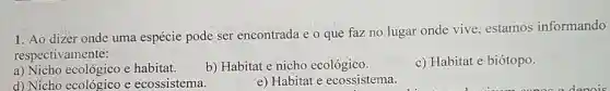 1. Ao dizer onde uma espécie pode ser encontrada e o que faz no lugar onde vive, estamos informando
respectivamente:
a) Nicho ecológico e habitat.
b) Habitat e nicho ecológico.
c) Habitat e biótopo.
d) Nicho ecológico e ecossistema.
e) Habitat e ecossistema.