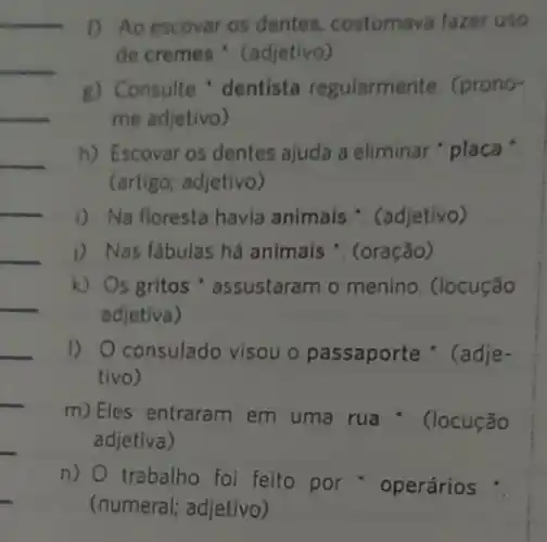 __
__
__
1) Ao escovar os dentes, costumava fazer uso
de cremes '. (adjetivo)
g) Consulte 'dentista regularmente. (prono-
me adjetivo)
h) Escovar os dentes ajuda a eliminar " placa
(artigo; adjetivo)
i) Na floresta havia animais ". (adjetivo)
1) Nas fabulas há animais . (oração)
k) Os gritos ' assustaram o menino . (locução
adjetiva)
I) Oconsulado visou o passaporte '. (adje-
tivo)
m) Eles entraram em uma rua :. (locução
adjetiva)
n) trabalho foi feito por operários :
__
__
__
__
__
__