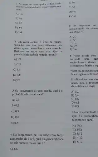 1 Ao jogar um dado, qual a probabilidade
de obtermos um número impar voltado para
cima?
A) 1/6
B) 2/6
C) 3/6
D) 4/6
E) 5/6
2 Um caixa contém 8 bolas de mesmo
tamanho, mas com cores diferentes: tres
azuis, quatro vermelhas e uma amarela.
Retira-se ao acaso uma bola.Qual a
probabilidade da bola retirada ser azul?
A) 1/8
B) 2/8
C) 3/8
D) 4/8
E) 5/8
3 No lançamento de uma moeda, qual é a
probabilidade de sair cara?
A) 0,1
B) 0,2
C) 0,3
D) 0,4
E) 0,5
4 No lançamento de um dado com faces
numeradas de 1 a6 , qual é a probabilidade
de sair número major que 1?
A) 1/6
B) 2/6
C) 3/6
D) 4/6
E) 5/6
5 Se lançarmos um
probabilidade de obterm
maior que 4?
A) 2/3
B) 1/4
C) 1/3
D) 3/2
E) 5/6
6 Numa escola com
realizada uma pesc
conhecimento desses
estrangeiras: inglês e esp
Nessa pesquisa constato
falam inglês 4 400 falan
Escolhendo-se um alu
acaso, qual a probabi
aluno fale espanhol?
A) 0,2
B) 0,4
C) 0,6
D) 0,8
E) 0,9
7 No lançamento de v
qual é a probabilida
número 6 e cara ?
A) 1/12
B) 2/12
C) 3/12
D) 4/12
E) 5/12