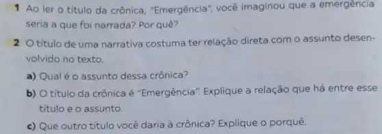 1 Ao ler o título da crônica , "Emergência", você imaginou que a emergência
seria a que foi narrada? Por quê?
20 título de uma narrativa costuma ter relação direta com o assunto desen-
volvido no texto.
a) Qualéo assunto dessa crônica?
b) O título da crônica é "Emergência ". Explique a relação que há entre esse
titulo e o assunto.
c) Que outro título você daria à crônica? Explique o porquê.