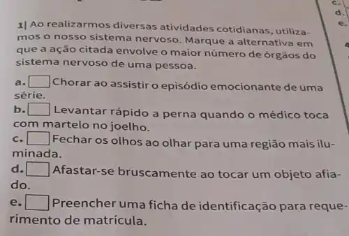 1) Ao realizarmos diversas atividades cotidianas, utiliza-
mos o nosso sistema nervoso. Marque a alternativa em
que a ação citada envolve o maior número de órgãos do
sistema nervoso de uma pessoa.
square  Chorar ao assistiro episódio emocionante de uma
série.
b. square  Levantar rápido a perna quando o médico toca
com martelo no joelho.
square  Fechar os olhos ao olhar para uma região mais ilu-
minada.
d. Afastar-se bruscamente ao tocar um objeto afia- square 
do
e square  7
Preencher uma ficha de identificação para reque-
rimento de matrícula.