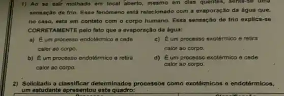 1) Ao se salf molhado em local aberto, mesmo em dias quentes, sente-se uma
sensação de frio. Esse fenomeno está relacionado com a evaporação da água que,
no caso, esta em contato com o corpo humano. Essa sensação de frio explica-se
CORRE TAMENTE pelo fato que a evaporação da água:
a) Éum processo endotérmico e cede
calor ao corpo.
c) Eum processo exotérmico e retira
calor ao corpo
b) Éum processo endotérmico e retira
calor ao corpo.
d)E um processo-exotémico e cede
calor ao corpo.
2) Sollcitado a determinados processos como exotérmicos e endotérmicos,
um estudante apresentou este quadro: