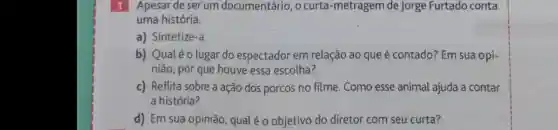 1 Apesar de serum documentário , o curta -metragem de Jorge Furtado conta
uma história.
a)Sintetize-a.
b) Qual éolugar do espectador em relação ao que é contado?Em sua opi-
niāo , por que houve essa escolha?
c)Reflita sobre a ação dos porcos no filme . Como esse animal ajuda a contar
a história?
d) Em sua opinião , qual é o objetivo do diretor com seu curta?