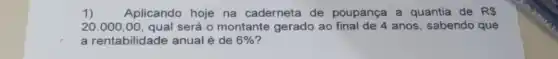 1) Aplicando hoje na caderneta de poupança a quantia de RS
20.000,00 qual será o montante gerado ao anos, sabendo que
a rentabilidade anual é de 6%