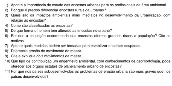 1) Aponte a importância do estudo das encostas urbanas para os profissionais da área ambiental.
2) Por que é preciso diferenciar encostas rurais de urbanas?
3) Quais são os impactos ambientais mais imediatos no desenvolvimento da urbanização, com
relação às encostas?
4) Como são classificadas as encostas?
5) De que forma o homem tem alterado as encostas no urbano?
6) Por que a ocupação desordenada das encostas oferece grandes riscos à população? Cite os
motivos.
7) Aponte quais medidas podem ser tomadas para estabilizar encostas ocupadas.
8) Diferencie erosão de movimento de massa.
9) Cite e explique dois movimentos de massa.
10) Que tipo de contribuição um engenheiro ambiental, com conhecimentos de geomorfologia , pode
oferecer aos órgãos estatais de planejamento urbano de encostas?
11) Por que nos países subdesenvolvidos os problemas de erosão urbana são mais graves que nos
países desenvolvidos?