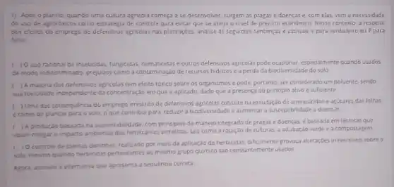 1) Apos o plantio quando uma cultura agricola começa a se desenvolver surgem as pragas e doenças e, com elas vem a necessidade
do uso de agrotoxicos como estrategia de controle para evitar que se atinja o nivel de prejuizo economico. Nesse contest a respeito
dos efeitos do emprego de defensivos agricolas nas plantaçóes, analise as seguintes sentencas e assinale V para verdadeiro ou F para
falso
f ) Ouso racional de inseticidas, fungkidas, nematicidase outros defensivos agricolas pode ocasionar, especiamente quando usados
de modo indiscriminado, prejuizos como a contaminação de recursos hidricose a perda da biodiversidade do solo
A maionia dos defensivos agricolas tem efeito tóxico sobre os organismos e pode, portanto, ser considerado um poluente, sendo
sua texicidade independente da concentração em que e aplicado, dado que a presença do principio ativo e suficiente
Juma das consequencia do emprego irrestrito de defensivos agricolas consiste na exsudação de aminoacidos e acucares das folhas
eraires de plantas para o solo, 0 que contribui para reduzir a biodiversidade e aumentar a susceptibilidade a doenças
) A produção baseada na sustentabilidade, com principios de manejo integrado de pragase doenças, e baseada em técnicas que
visam mitigar o impacto ambiental dos fertilizantes tais como a rotação de culturas, a adubaçdo verde e a compostagem
controle de plantas daninhas, realizado por melo da aplicação de herbicidas dificilmente provoca atteraçóes irreversiveis sobre o
solo, mesmo quando herbicidar pertencentes ao mesmo grupo quimico sào constantemente usados
Agora, assinale a alternative que apresenta a sequêncis correta