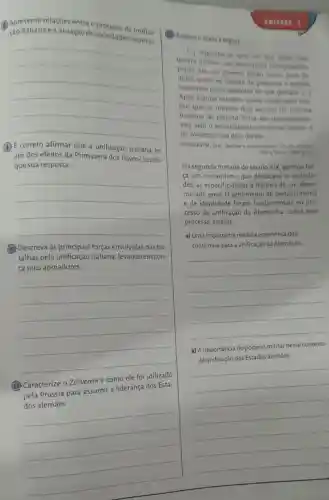 (1) Apresente relaçōes entre o secesso de unifica.
ção italiana ea atuação de sociedades secretas.
__
(3) E correto afirmar que a unificação italiana foi
um dos efeitos da Primavera dos Povos?Justifi-
que sua resposta.
__
(10) Descreva as principais forças envolvidas nas ba-
talhas pela italiana, levando em con-
ta seus apoiadores.
__
(11) Caracterize 0 Zollverein e como ele foi utilizado
pela Prússia para assumir a liderança dos Esta-
para assumina inderangement
__
II
(1) Analise o texto a seguir
[.) Suponhase que um dia, apos una
guerra nuclear, um historiador intergalintion
pouse em um planeu entho morto para in
quirit sobre as causas da pequena e remota
catástrofe pelos sensores de sua galaxia.|
Apos alguns estudos nosso observadot con
clui que os ultimos doin seculos da historia
humana do planeta Terra sao incompreensi
veis sem o entendimento do termo naclio' e
do vocábulo que dele deriva.
HOBSBAWM, Eric. Nacôes o nacionatismo. Rio de Japeiro
Pare Terra, 1980 p. 11
Na segunda metade do século XIX, ganhou for
ca um romantismo que destacava as qualida-
des, as especificidades e história de um deter-
minado povo, 0 sentimento de pertencimento
e de identidade foram fundamentais no pro-
cesso de unificação da Alemanha. Sobre esse
processo, analise:
a) Uma importante medida econômica que
contribuiu para a unificação da Alemanha.
__
b) A importância do poderio militar nesse contexto
__
de unificação dos Estados alemāes.