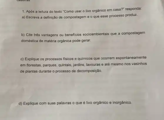 1. Após a leitura do texto "Como usar o lixo orgânico em casa?" responda:
a) Escreva a definição de compostagem e o que esse processo produz.
b) Cite três vantagens ou beneficios socioambientais que a compostagem
doméstica de matéria orgânica pode gerar.
c) Explique os processos físicos e químicos que ocorrem espontaneamente
em florestas, parques , quintais, jardins, lavouras e até mesmo nos vasinhos
de plantas durante o processo de decomposição.
d) Explique com suas palavras o que é lixo orgânico e inorgânico.