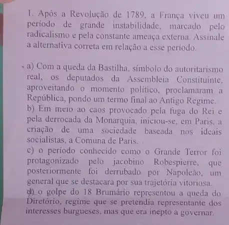 1. Após a Revolução de 1789,a Franca viveu um
periodo de grande instabilidade, marcado pelo
radicalismo e pela constante ameaça externa. Assinale
a alternativa correta em relação a esse periodo.
a) Com a queda da Bastilha, simbolo do autoritarismo
real, os deputados da Assembleia Constituinte.
aproveitando o momento politico, proclamaram a
República, pondo um termo final ao Antigo Regime.
b) Em meio ao caos provocado pela fuga do Rei e
pela derrocada da Monarquia , iniciou-se, em Paris, a
criação de uma sociedade baseada nos ideais
socialistas, a Comuna de Paris.
c) 0 periodo conhecido como o Grande Terror foi
protagonizado pelo jacobino Robespierre, que
posteriormente foi derrubado por Napoleão, um
general que se destacara por sua trajetória vitoriosa.
d) o golpe do 18 Brumário representou a queda do
Diretório, regime que se pretendia representante dos