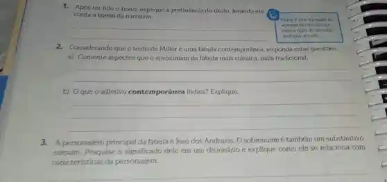 1. Após ter lido o texto, explique a pertinéncia do título levando em
as conta a trama da narrativa.
__
Trama de uma sucessio de
acontecimentos que for-
mam a acio do urn teno
de ficear, enredo.
2.Considerando que o texto de Millôr é uma fábula contemporánea, responda estas questoes.
a) Comente aspectos que o aproximam da lábula mais clássica, mals tradicional.
__
b) Oque 0 adjetivo contemporânea indica? Explique.
__
3.A personagem principal da fabula é José dos Andrajos. O sobrenome é tambérn um substantivo
comum. Pesquise o significado dele em um dicionário e explique como ele se relaciona com
caracteristicas da personagem.