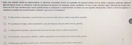 1. Após uma refeição repleta de polissacarídeos . os alimentos consumidos devem ser quebrados em açúcares simples, fora da célula, e pequenas moléculas orgânicas
(glicose)devem entrar no citoplasma . A glicose participará do processo de respiraçãc celular,resultando no final, em gás carbônico água e liberação de energia sob a
forma de ATP. Essa transformação ocorre primeiramente no citoplasma e posteriormente no interior de uma organela citoplasmática . Qual é 0 nome da organela e a
sequência completa dos acontecimentos incluindo o que ocorre no citoplasma?
A Mitocôndria , ribossomo ciclo de Krebs (ou ciclo do ácido citrico)cadeia respiratória glicólise.
B . Complexo de Golgi,cadeia respiratória ciclo de Krebs (ou ciclo do ácido citrico),glicólise.
C Mitocôndria glicólise ciclo de Krebs (ou ciclo do ácido citrico),cadeia respiratória.
D Lisossomo , mitocôndria glicólise . cadeia respiratória ciclo de Krebs (ou ciclo do ácido citrico).
E Ribossomo glicólise fermentação , ciclo de Krebs (ou ciclo do ácido citrico)mitocôndria.