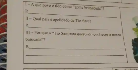 1- Aque povo tido como "gente bronzeada"?
R
__
II Qual pais é apelidado de Tio Sam?
R
__
III - Por que 0 "Tio Sam está querendo conhecer a nossa
batucada"?
R
__
oc A abora