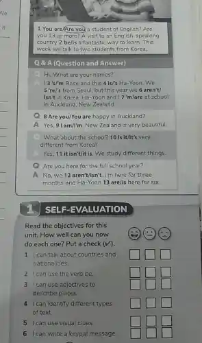 1 You are/Are you a student of English?Are
you 13 or more?A visit to an English-speaking
country 2 be/is a fantastic way to learn . This
week we talk to two students from Korea.
Q & A (Question and Answer)
Hi. What are your names?
A 13's/'m Rose and this 4is/'s Ha-Yoon.We
5're/'s from Seoul, but this year we 6 aren't/
isn't in Korea. Ha -Yoon and 17'm/are at school
in Auckland, New Zealand.
G 8 Are you/You are happy in Auckland?
A Yes, 91am/l'm New Zealand is very beautiful.
What about the school?10 Is it/It's very
different from Korea?
A Yes, 11itisn't/it is. We study different things.
Are you here for the full school year?
No,we 12aren't/isn't. I'm here for three
months and Ha-Yoon 13 are/is here for six.
SET F-EVALUATION
Read the objectives for this
unit. How well can you now
do each one? Put a check (V).
1 I can talk about countries and
nationalities.
square  square  square 
2 I can use the verb be
square  square  square 
3 I can use adjectives to
describe places.
square 
square 
square 
4 I can identify different types
of text
square  square  square 
5 I can use visual clues
square  square  square 
6 Ican write a keypal message.
square  square  square