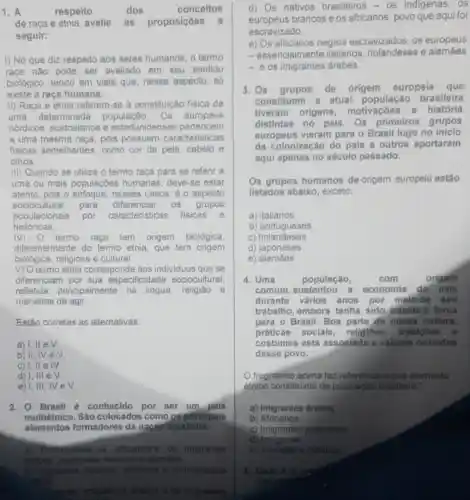 1. A	respeito	dos	conceitos
de raça e etnia, avalie as proposiçôes a
seguir:
1) No que diz respeito aos seres humanos, o termo
raça nào pode ser avaliado em seu sentido
biológico, tendo em vista que, nesse aspecto, só
existe a raca humana.
II) Raca e etnia referem-se a constituição fisica de
uma determinada população. Os europeus
nórdicos, australianos e estaduniden ses pertencem
a uma mesma raça pois possuem caracteristicas
fisicas semelhantes como cor da pele cabelo e
olhos.
III) Quando se utiliza o termo raça para se referir a
uma ou mais populaçōes humanas deve-se estar
atento, pois o enfoque nesses casos, é o aspecto
sociocultural para diferenciar OS grupos
populacionais por caracteristicas fisicas e
históricas.
IV) O termo raca tem origem biológica,
diferentemente do termo etnia, que tem origem
biológica, religiosa e cultural.
V) O termo etnia corresponde aos individuos que se
diferenciam por sua especificidade sociocultural
refletida principalmente na língua, religiáo e
maneiras de agir.
Estão corretas as alternativas:
a) 1, lle V.
b) II
c) I, II elV.
d) I, III eV
e) 1, III, IV e surd 
2. Brasil é conhecido por ser um pais
multiétnico. São colocados como os principals
elementos formadores da nação brasileira:
a) Portugueses, os africanos e os imigrantes
Arabes stalienos e alembies
b) Imigrantes italianos africanos e os imigrantes
combes
imigramtes drabes e os imigrantes
d) Os nativos brasileiros -OS indigenas, OS
europeus brancos e os africanos povo que aqui foi
escravizado.
e) Os africanos negros escravizados, os europeus
- essencialmente italianos, holandeses e alemāes
- os imigrantes árabes
3. Os grupos de origem europeia que
constituem a atual população brasileira
tiveram origens motivacoes 0 história
distintas no pals Os primeiros grupos
europeus vieram para o Brasil logo no inicio
da colonização do pais o outros aportaram
aqui apenas no século passado.
Os grupos humanos de origem europeia estão
listados abaixo, exceto:
a) italianos
b) portugueses
C)holandeses
d) japoneses
e) alemáes
4. Uma	população,	com	origem
comum, sustentou a economia do pais
durante varios anos por malo de seu
trabalho, embora tenha sido trazida a força
para o Brasil. Boa parto de nossa cultura,
práticas sociais religioes, tradicoes
costumes está associada a valores orlundos
desse povo.
fragmento acima faz referéncia a que elemento
étnico constituinte da população brasileira?
a) Imigrantes arabes.
b) Africanos
c) Imigrantes japoneses
d) Indigenas
e italianos
5. Qual
carect