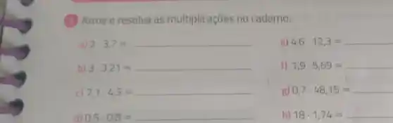 (1) Arme e resolva as multiplicações no caderno.
a) 2cdot 3,7=
e) 4,6cdot 12,3=
b) 3cdot 3,21=
f) 1,9cdot 5,69=
c) 7,1cdot 4,3=
g) 0,7cdot 48,15=
0,5cdot 0,8=
h) 18cdot 1,74=