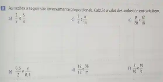 (1) Asrazoes a seguir são inversamente proporcionals Calcule ovalor desconhecido em cadaitem.
a) (2)/(x) e (5)/(4)
c) (7)/(4)e(3)/(14)
e) (p)/(20) (12)/(18)
square 
square 
b) (0.5)/(2) e (y)/(0.4)
d) (18)/(12)e(36)/(m)
F) (5)/(10) (10)/(b)