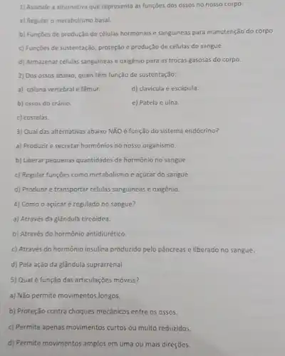 1) Assinale a alternativa que representa as funções dos ossos no nosso corpo:
a) Regular o metabolismo basal.
b) Funçōes de produção de células hormonais e sanguineas para manutenção do corpo
c) Funções de sustentação proteção e produção de células do sangue.
d) Armazenar células sanguineas e oxigênio para as trocas gasosas do corpo.
2) Dos ossos abaixo quais têm função de sustentação:
a) coluna vertebral e fêmur.
d) clavícula e escápula.
b) ossos do crânio.
e) Patela e ulna
c) costelas.
3) Qual das alternativas abaixo NãO é função do sistema endócrino?
a) Produzir e secretar hormônios no nosso organismo.
b) Liberar pequenas quantidades de hormônio no sangue.
c) Regular funções como metabolismo e açúcar do sangue.
d) Produzir e transportar células sanguineas e oxigênio.
4) Como o açúcar é regulado no sangue?
a) Através da glândulà tireóidea.
b) Através do hormônio antidiurético
c) Através do hormônic insulina produzido pelo pâncreas e liberado no sangue.
d) Pela ação da glândula suprarrenal.
5) Qual é função das articulações móveis?
a) Não permite movimentos longos.
b) Proteção contra choques mecânicos entre os ossos.
c) Permite apenas movimentos curtos ou muito reduzidos.
d) Permite movimentos amplos em uma ou mais direções.