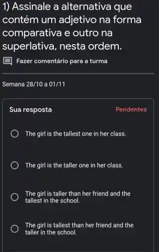 1) Assinale a alternative a que
contém i um adjetivo na forma
comparat iva e outro na
superlative a, nesta ordem.
Sua resposta
The girl is the tallest one in her class.
The girl is the taller one in her class.
The girl is taller than her friend and the
tallest in the school.
The girl is tallest than her friend and the