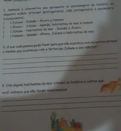 1. Assinale a alternativo que apresenta os personagens da historia na
seguinte ordem: principal (protagonista), vilão (antagonista) e secundário
(coadjuvante)
() Juliana - Salmão -Álvaro e Homem
() Alvaro - Juliana - Salmão, habitantes do mar e homem
.
() Juliana - Habitantes do mar - Salmão e Alvaro
() Homem - Salmão - Alvaro, Juliana e Habitantes do mar
2. Oque cada pessoa pode fazer para que não aconteça com os outros animais
mesmo que aconteceu com a tartaruga Juliana e seu hábitat?
__
3. Cite alguns habitantes do mar citados na história e outros que
você conhece que não foram mencionados.
__